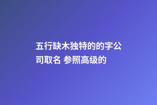 五行缺木独特的的字公司取名 参照高级的-第1张-公司起名-玄机派